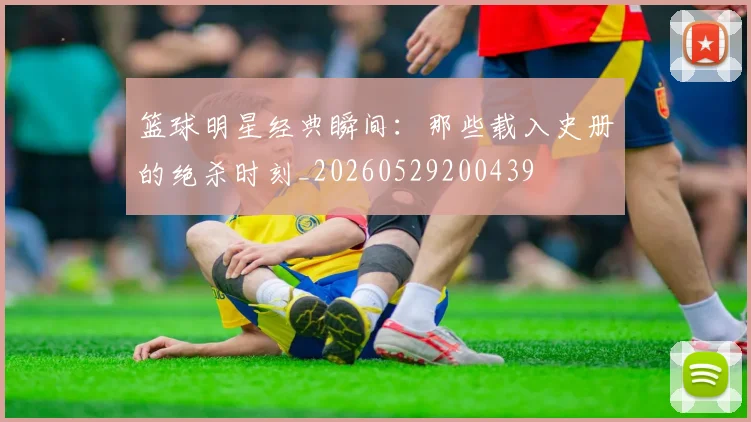 篮球明星经典瞬间：那些载入史册的绝杀时刻_20260529200439