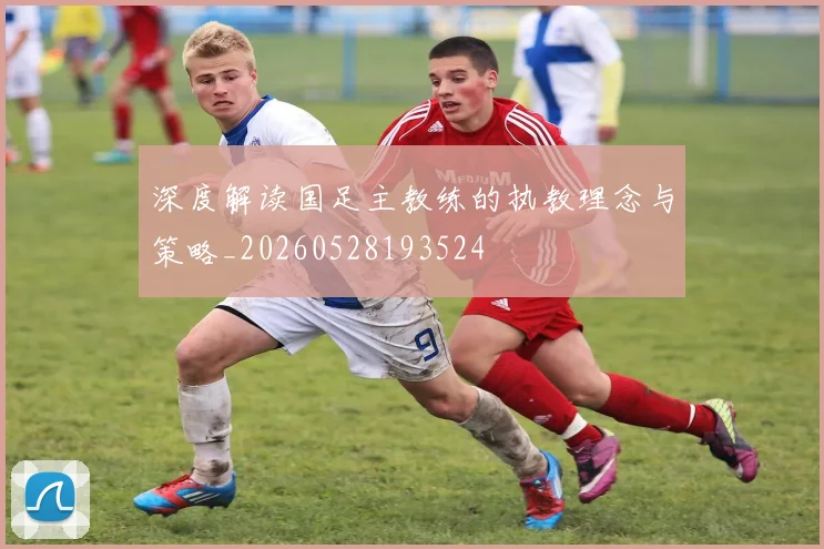 深度解读国足主教练的执教理念与策略_20260528193524