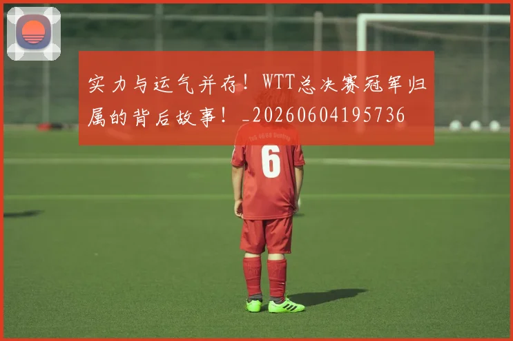 实力与运气并存！WTT总决赛冠军归属的背后故事！_20260604195736