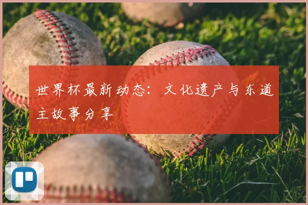 世界杯最新动态：文化遗产与东道主故事分享