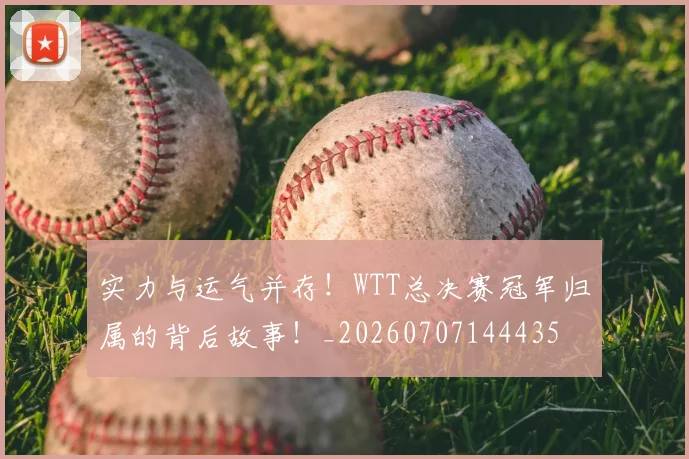 实力与运气并存!WTT总决赛冠军归属的背后故事!_20260707144435
