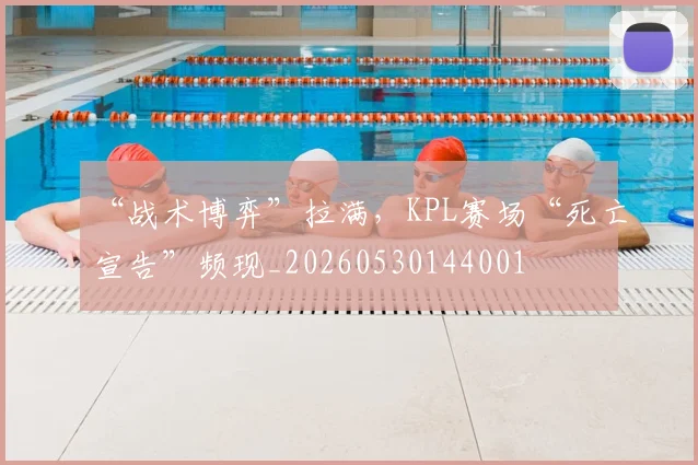 “战术博弈”拉满，KPL赛场“死亡宣告”频现_20260530144001