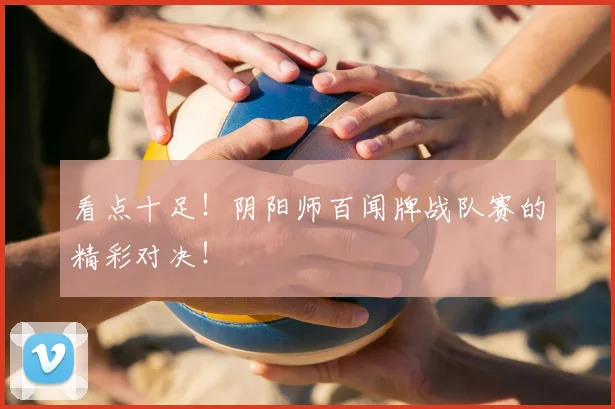 看点十足!阴阳师百闻牌战队赛的精彩对决!