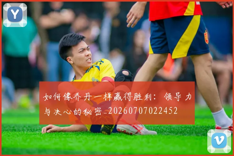 如何像乔丹一样赢得胜利：领导力与决心的秘密_20260707022452