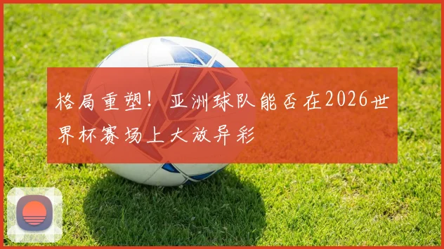 格局重塑！亚洲球队能否在2026世界杯赛场上大放异彩