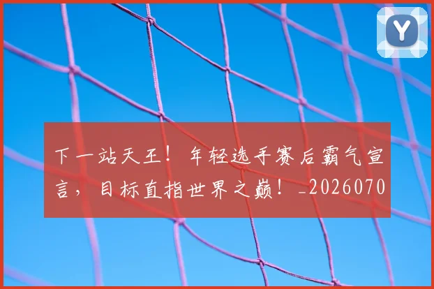 下一站天王！年轻选手赛后霸气宣言，目标直指世界之巅！_20260702174117