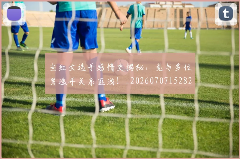 当红女选手感情史揭秘,竟与多位男选手关系匪浅!_20260707152826