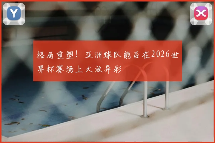 格局重塑!亚洲球队能否在2026世界杯赛场上大放异彩