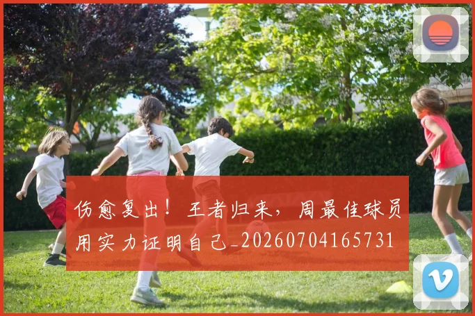 伤愈复出！王者归来，周最佳球员用实力证明自己_20260704165731