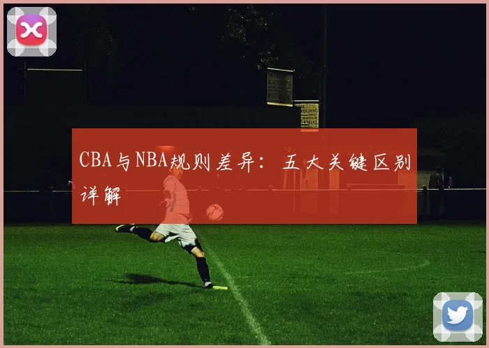 CBA与NBA规则差异：五大关键区别详解
