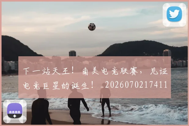 下一站天王！南美电竞联赛，见证电竞巨星的诞生！_20260702174117