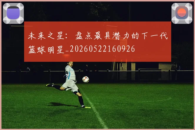 未来之星：盘点最具潜力的下一代篮球明星_20260522160926