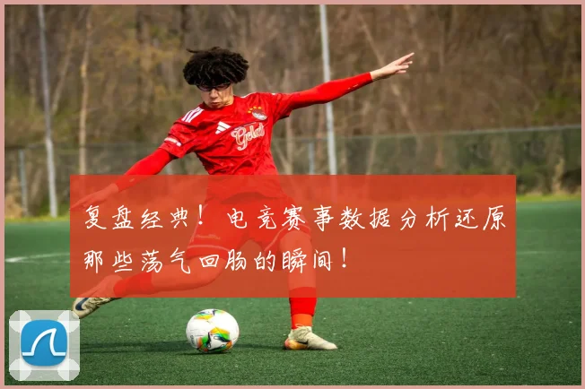 复盘经典！电竞赛事数据分析还原那些荡气回肠的瞬间！