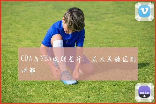 CBA与NBA规则差异:五大关键区别详解