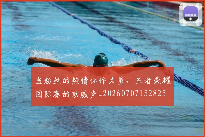 当粉丝的热情化作力量,王者荣耀国际赛的助威声_20260707152825
