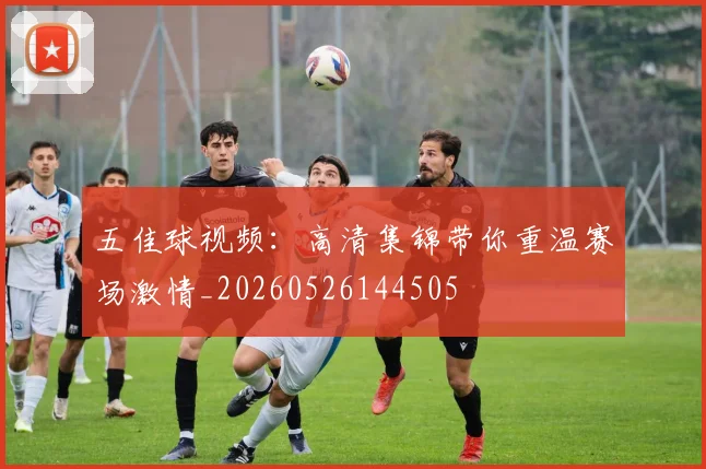 五佳球视频:高清集锦带你重温赛场激情_20260526144505