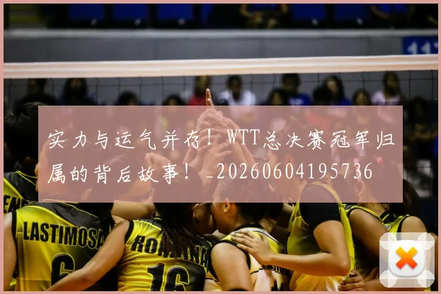 实力与运气并存！WTT总决赛冠军归属的背后故事！_20260604195736