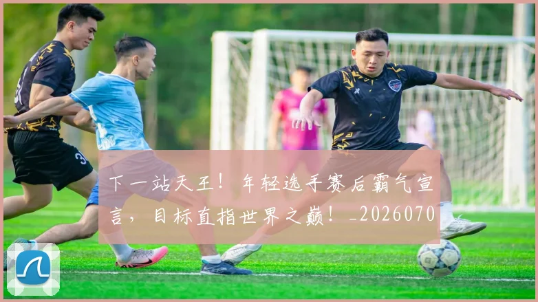 下一站天王！年轻选手赛后霸气宣言，目标直指世界之巅！_20260702174117